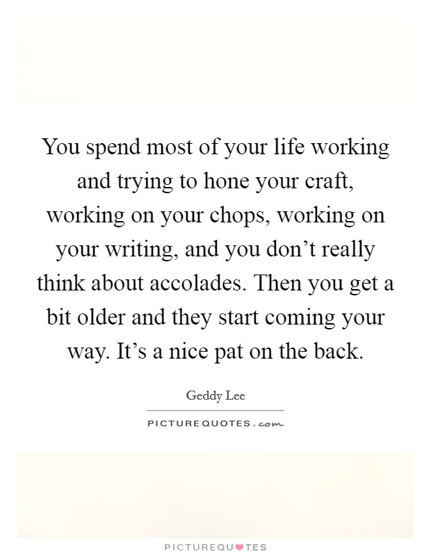 You spend most of your life working and trying to hone your craft, working on your chops, working on your writing, and you don't really think about accolades. Then you get a bit older and they start coming your way. It's a nice pat on the back. Picture Quote #1