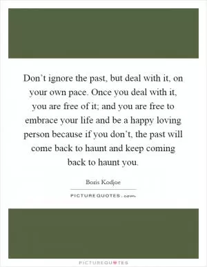 Don’t ignore the past, but deal with it, on your own pace. Once you deal with it, you are free of it; and you are free to embrace your life and be a happy loving person because if you don’t, the past will come back to haunt and keep coming back to haunt you Picture Quote #1