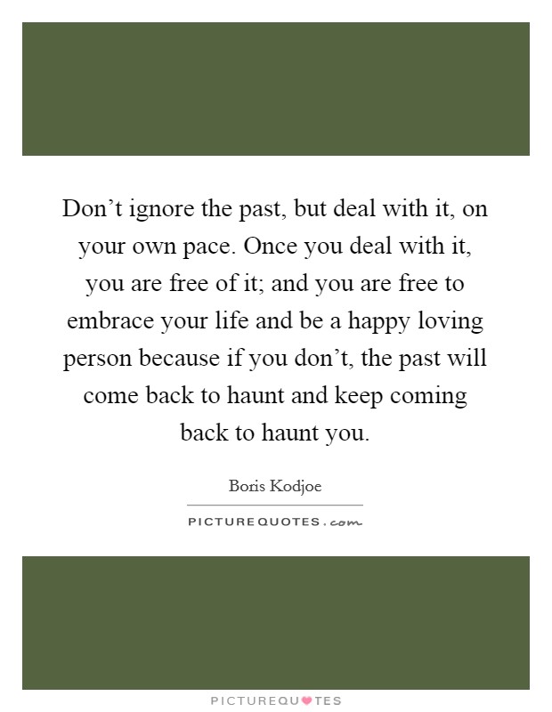 Don't ignore the past, but deal with it, on your own pace. Once you deal with it, you are free of it; and you are free to embrace your life and be a happy loving person because if you don't, the past will come back to haunt and keep coming back to haunt you. Picture Quote #1