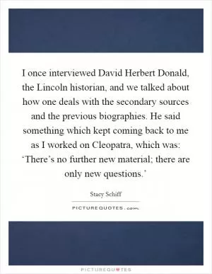 I once interviewed David Herbert Donald, the Lincoln historian, and we talked about how one deals with the secondary sources and the previous biographies. He said something which kept coming back to me as I worked on Cleopatra, which was: ‘There’s no further new material; there are only new questions.’ Picture Quote #1