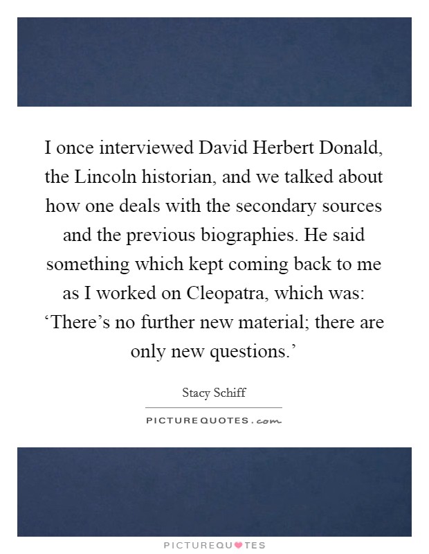 I once interviewed David Herbert Donald, the Lincoln historian, and we talked about how one deals with the secondary sources and the previous biographies. He said something which kept coming back to me as I worked on Cleopatra, which was: ‘There's no further new material; there are only new questions.' Picture Quote #1