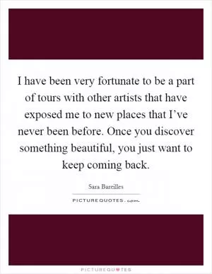 I have been very fortunate to be a part of tours with other artists that have exposed me to new places that I’ve never been before. Once you discover something beautiful, you just want to keep coming back Picture Quote #1