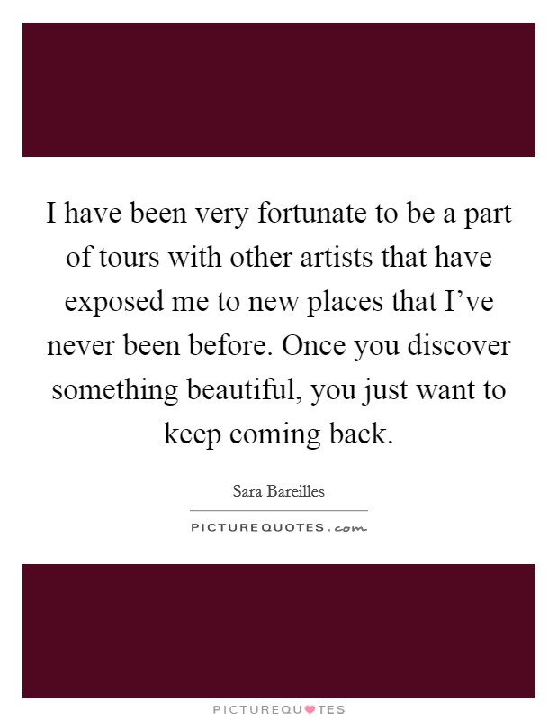 I have been very fortunate to be a part of tours with other artists that have exposed me to new places that I've never been before. Once you discover something beautiful, you just want to keep coming back. Picture Quote #1