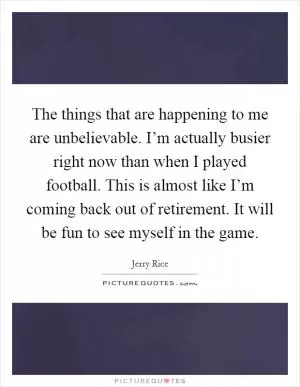 The things that are happening to me are unbelievable. I’m actually busier right now than when I played football. This is almost like I’m coming back out of retirement. It will be fun to see myself in the game Picture Quote #1