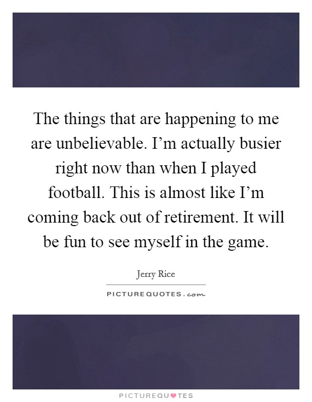 The things that are happening to me are unbelievable. I'm actually busier right now than when I played football. This is almost like I'm coming back out of retirement. It will be fun to see myself in the game. Picture Quote #1