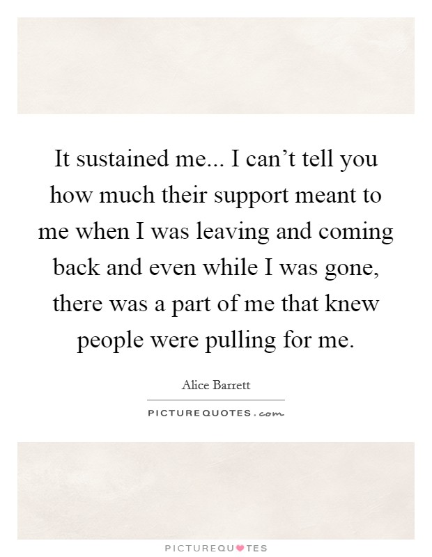 It sustained me... I can't tell you how much their support meant to me when I was leaving and coming back and even while I was gone, there was a part of me that knew people were pulling for me. Picture Quote #1