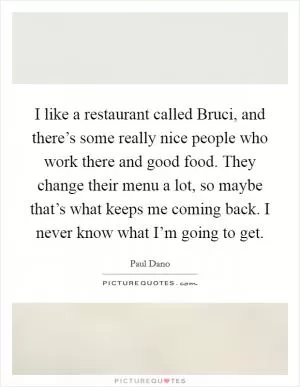 I like a restaurant called Bruci, and there’s some really nice people who work there and good food. They change their menu a lot, so maybe that’s what keeps me coming back. I never know what I’m going to get Picture Quote #1