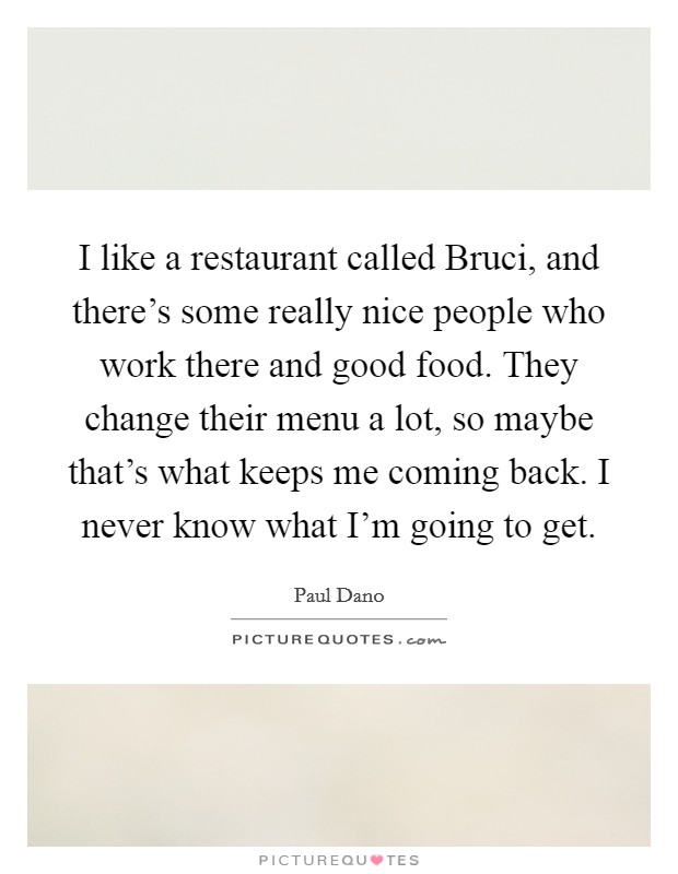 I like a restaurant called Bruci, and there's some really nice people who work there and good food. They change their menu a lot, so maybe that's what keeps me coming back. I never know what I'm going to get. Picture Quote #1