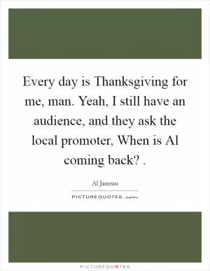 Every day is Thanksgiving for me, man. Yeah, I still have an audience, and they ask the local promoter, When is Al coming back?  Picture Quote #1