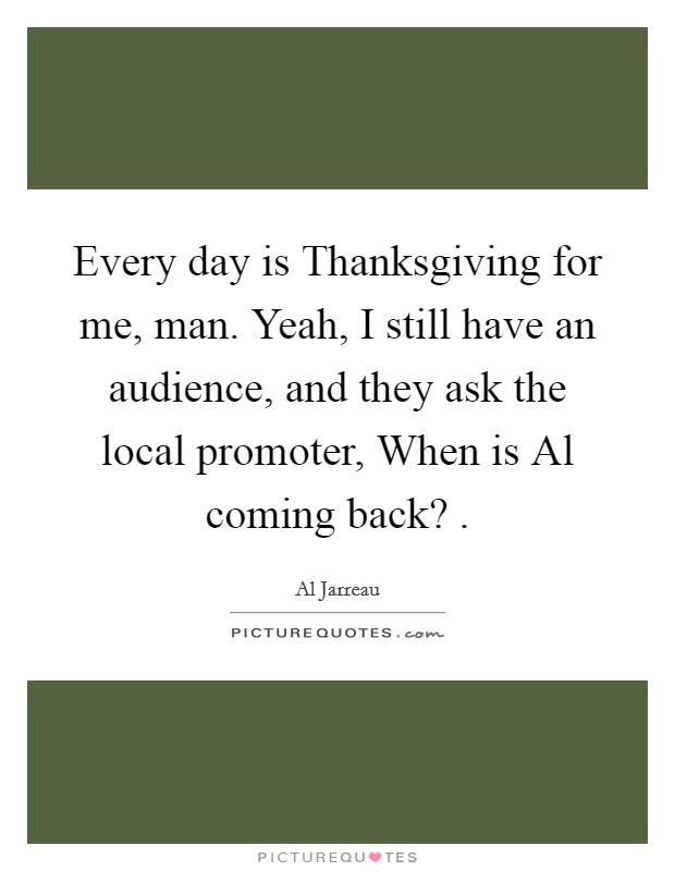 Every day is Thanksgiving for me, man. Yeah, I still have an audience, and they ask the local promoter, When is Al coming back? . Picture Quote #1