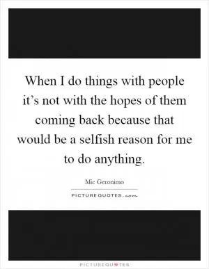 When I do things with people it’s not with the hopes of them coming back because that would be a selfish reason for me to do anything Picture Quote #1