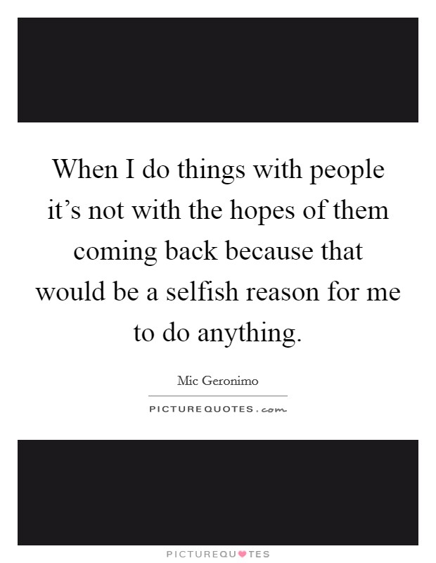 When I do things with people it's not with the hopes of them coming back because that would be a selfish reason for me to do anything. Picture Quote #1