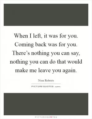 When I left, it was for you. Coming back was for you. There’s nothing you can say, nothing you can do that would make me leave you again Picture Quote #1
