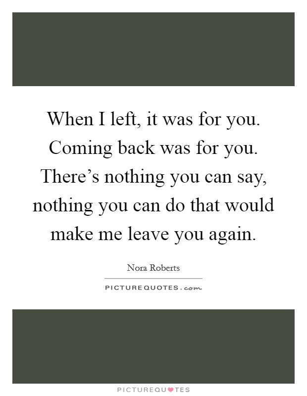 When I left, it was for you. Coming back was for you. There's nothing you can say, nothing you can do that would make me leave you again. Picture Quote #1