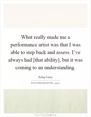What really made me a performance artist was that I was able to step back and assess. I’ve always had [that ability], but it was coming to an understanding Picture Quote #1