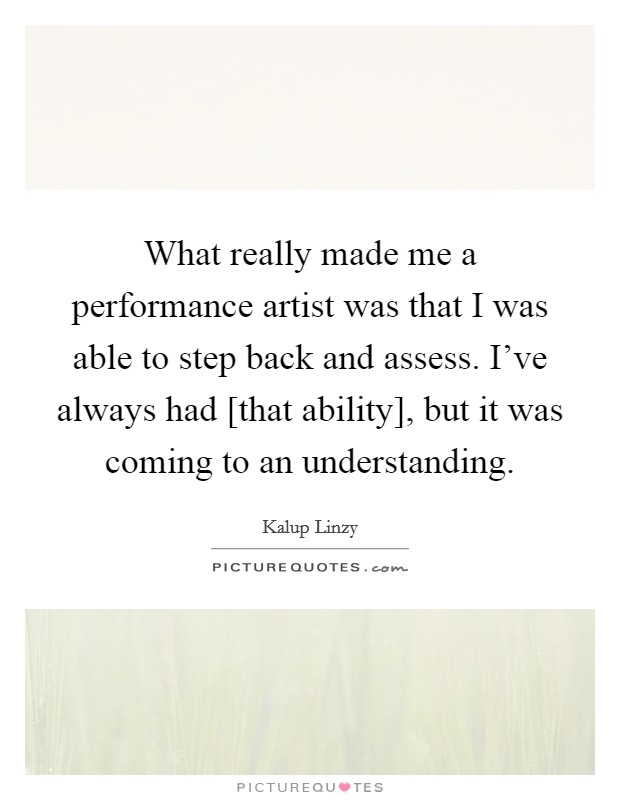 What really made me a performance artist was that I was able to step back and assess. I've always had [that ability], but it was coming to an understanding. Picture Quote #1