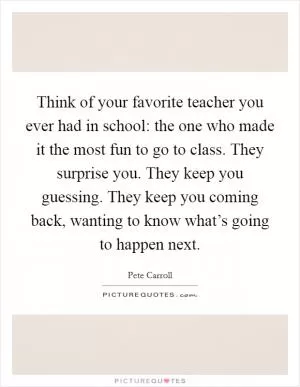Think of your favorite teacher you ever had in school: the one who made it the most fun to go to class. They surprise you. They keep you guessing. They keep you coming back, wanting to know what’s going to happen next Picture Quote #1
