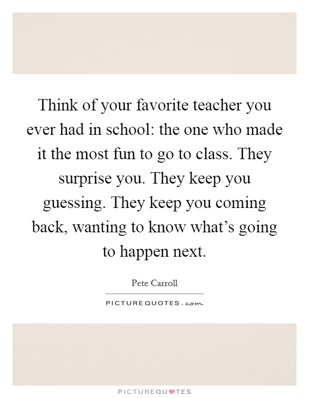 Think of your favorite teacher you ever had in school: the one who made it the most fun to go to class. They surprise you. They keep you guessing. They keep you coming back, wanting to know what's going to happen next. Picture Quote #1