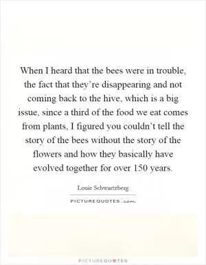 When I heard that the bees were in trouble, the fact that they’re disappearing and not coming back to the hive, which is a big issue, since a third of the food we eat comes from plants, I figured you couldn’t tell the story of the bees without the story of the flowers and how they basically have evolved together for over 150 years Picture Quote #1