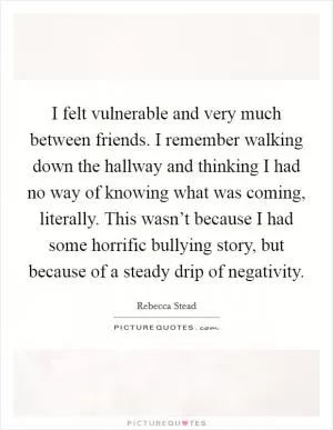 I felt vulnerable and very much between friends. I remember walking down the hallway and thinking I had no way of knowing what was coming, literally. This wasn’t because I had some horrific bullying story, but because of a steady drip of negativity Picture Quote #1