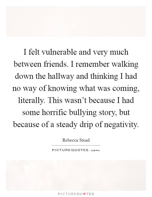 I felt vulnerable and very much between friends. I remember walking down the hallway and thinking I had no way of knowing what was coming, literally. This wasn't because I had some horrific bullying story, but because of a steady drip of negativity. Picture Quote #1