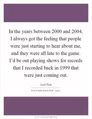 In the years between 2000 and 2004, I always got the feeling that people were just starting to hear about me, and they were all late to the game. I’d be out playing shows for records that I recorded back in 1999 that were just coming out Picture Quote #1