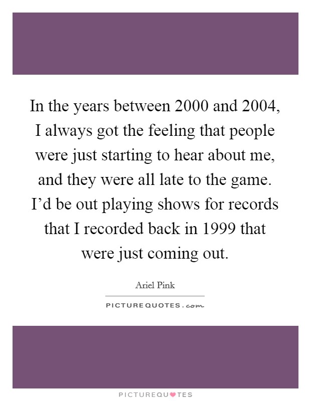 In the years between 2000 and 2004, I always got the feeling that people were just starting to hear about me, and they were all late to the game. I'd be out playing shows for records that I recorded back in 1999 that were just coming out. Picture Quote #1