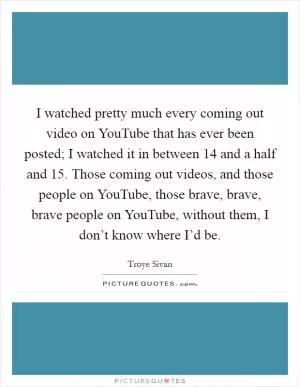 I watched pretty much every coming out video on YouTube that has ever been posted; I watched it in between 14 and a half and 15. Those coming out videos, and those people on YouTube, those brave, brave, brave people on YouTube, without them, I don’t know where I’d be Picture Quote #1
