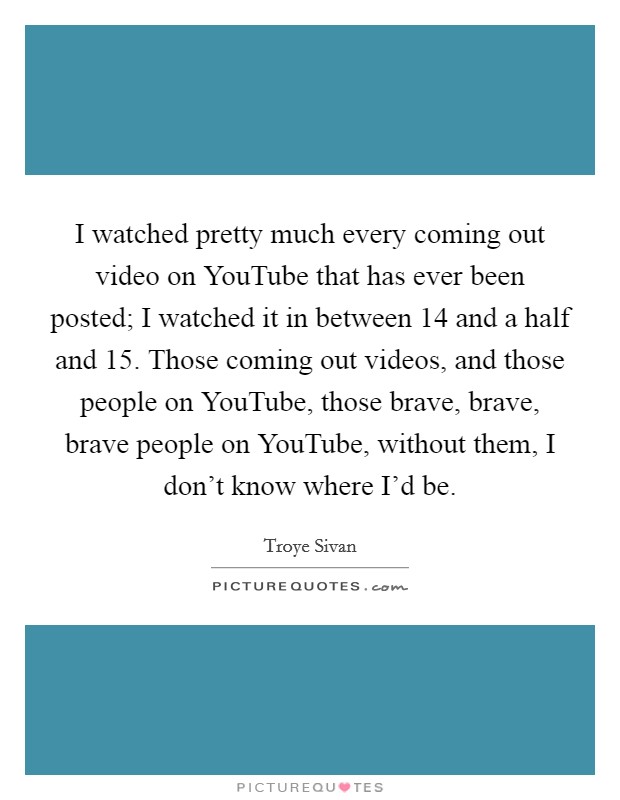 I watched pretty much every coming out video on YouTube that has ever been posted; I watched it in between 14 and a half and 15. Those coming out videos, and those people on YouTube, those brave, brave, brave people on YouTube, without them, I don't know where I'd be. Picture Quote #1