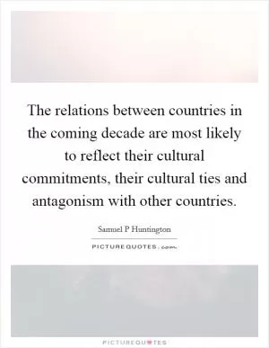 The relations between countries in the coming decade are most likely to reflect their cultural commitments, their cultural ties and antagonism with other countries Picture Quote #1