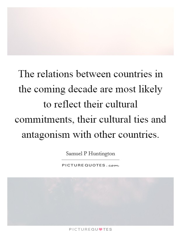 The relations between countries in the coming decade are most likely to reflect their cultural commitments, their cultural ties and antagonism with other countries. Picture Quote #1