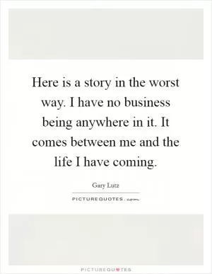 Here is a story in the worst way. I have no business being anywhere in it. It comes between me and the life I have coming Picture Quote #1