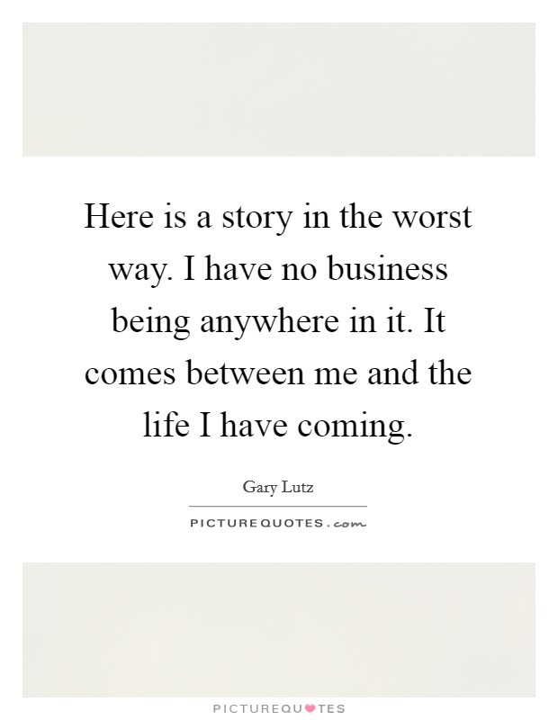 Here is a story in the worst way. I have no business being anywhere in it. It comes between me and the life I have coming. Picture Quote #1