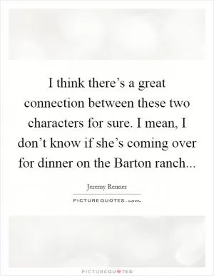 I think there’s a great connection between these two characters for sure. I mean, I don’t know if she’s coming over for dinner on the Barton ranch Picture Quote #1