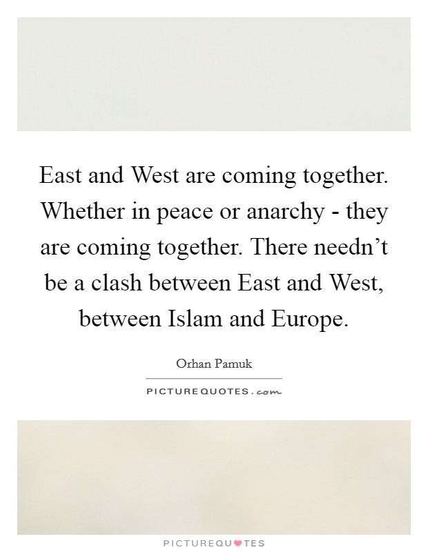 East and West are coming together. Whether in peace or anarchy - they are coming together. There needn't be a clash between East and West, between Islam and Europe. Picture Quote #1