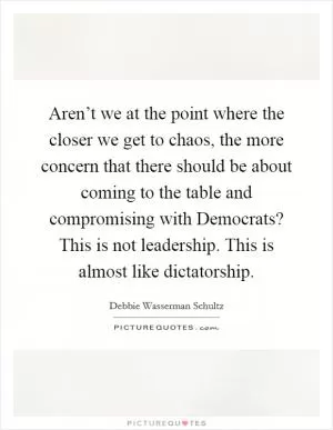 Aren’t we at the point where the closer we get to chaos, the more concern that there should be about coming to the table and compromising with Democrats? This is not leadership. This is almost like dictatorship Picture Quote #1
