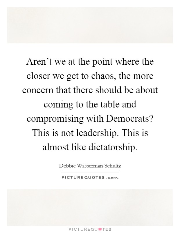 Aren't we at the point where the closer we get to chaos, the more concern that there should be about coming to the table and compromising with Democrats? This is not leadership. This is almost like dictatorship. Picture Quote #1