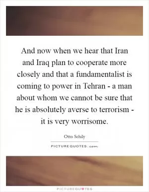 And now when we hear that Iran and Iraq plan to cooperate more closely and that a fundamentalist is coming to power in Tehran - a man about whom we cannot be sure that he is absolutely averse to terrorism - it is very worrisome Picture Quote #1