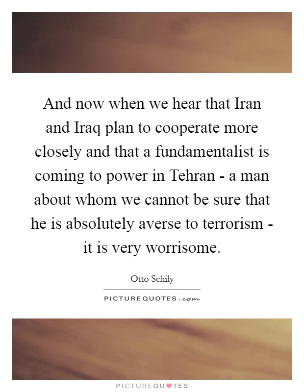 And now when we hear that Iran and Iraq plan to cooperate more closely and that a fundamentalist is coming to power in Tehran - a man about whom we cannot be sure that he is absolutely averse to terrorism - it is very worrisome. Picture Quote #1