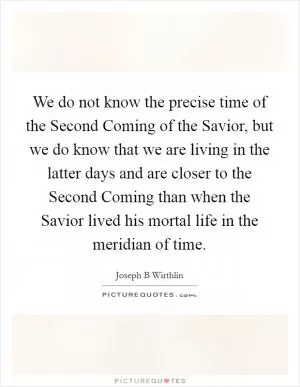 We do not know the precise time of the Second Coming of the Savior, but we do know that we are living in the latter days and are closer to the Second Coming than when the Savior lived his mortal life in the meridian of time Picture Quote #1