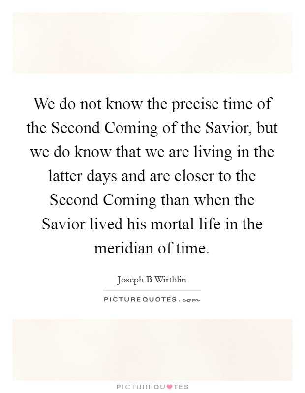 We do not know the precise time of the Second Coming of the Savior, but we do know that we are living in the latter days and are closer to the Second Coming than when the Savior lived his mortal life in the meridian of time. Picture Quote #1