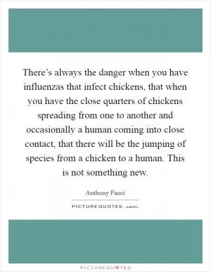 There’s always the danger when you have influenzas that infect chickens, that when you have the close quarters of chickens spreading from one to another and occasionally a human coming into close contact, that there will be the jumping of species from a chicken to a human. This is not something new Picture Quote #1