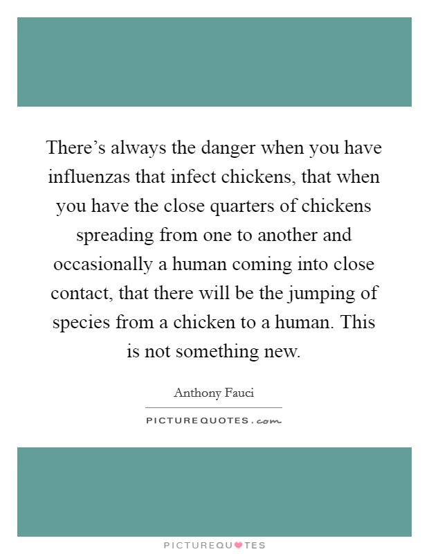 There's always the danger when you have influenzas that infect chickens, that when you have the close quarters of chickens spreading from one to another and occasionally a human coming into close contact, that there will be the jumping of species from a chicken to a human. This is not something new. Picture Quote #1