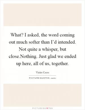 What? I asked, the word coming out much softer than I’d intended. Not quite a whisper, but close.Nothing. Just glad we ended up here, all of us, together Picture Quote #1