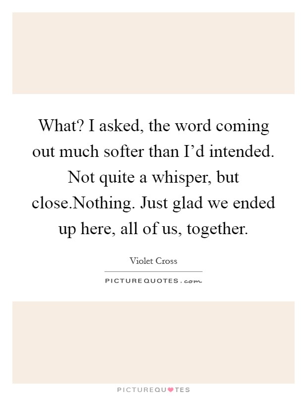 What? I asked, the word coming out much softer than I'd intended. Not quite a whisper, but close.Nothing. Just glad we ended up here, all of us, together. Picture Quote #1