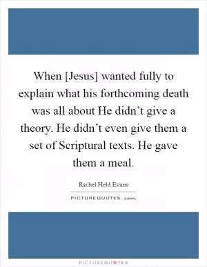 When [Jesus] wanted fully to explain what his forthcoming death was all about He didn’t give a theory. He didn’t even give them a set of Scriptural texts. He gave them a meal Picture Quote #1