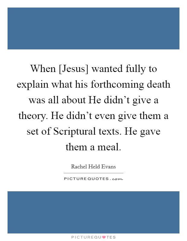 When [Jesus] wanted fully to explain what his forthcoming death was all about He didn’t give a theory. He didn’t even give them a set of Scriptural texts. He gave them a meal Picture Quote #1