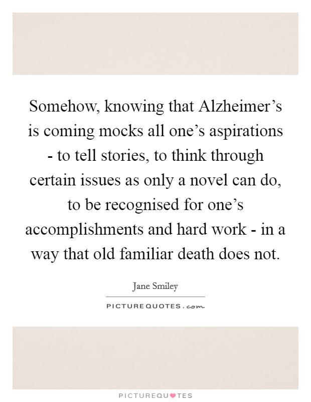 Somehow, knowing that Alzheimer’s is coming mocks all one’s aspirations - to tell stories, to think through certain issues as only a novel can do, to be recognised for one’s accomplishments and hard work - in a way that old familiar death does not Picture Quote #1