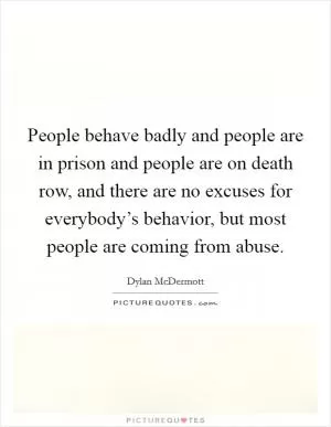 People behave badly and people are in prison and people are on death row, and there are no excuses for everybody’s behavior, but most people are coming from abuse Picture Quote #1