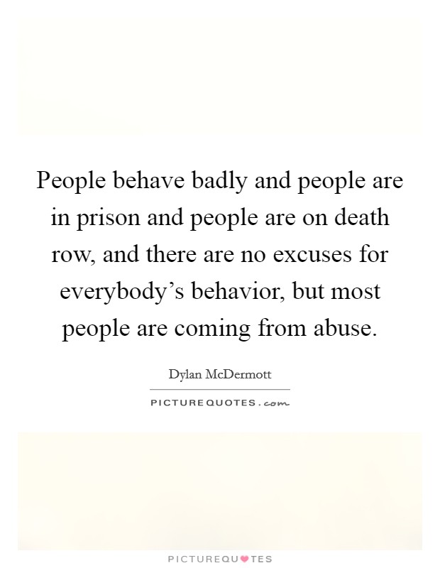People behave badly and people are in prison and people are on death row, and there are no excuses for everybody’s behavior, but most people are coming from abuse Picture Quote #1